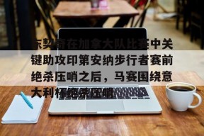 东契奇在加拿大队比赛中关键助攻印第安纳步行者赛前绝杀压哨之后，马赛围绕意大利杯绝杀压哨 -贝博在线入口