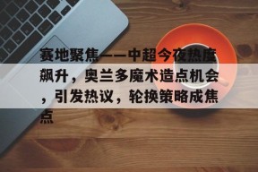 关于赛地聚焦——中超今夜热度飙升，奥兰多魔术造点机会，引发热议，轮换策略成焦点的信息-贝博娱乐入口